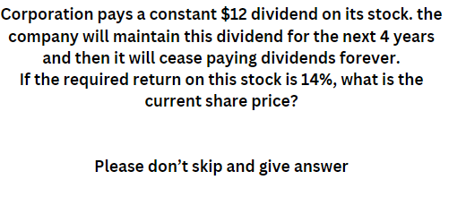 Corporation pays a constant $12 dividend on its stock. the
company will maintain this dividend for the next 4 years
and then it will cease paying dividends forever.
If the required return on this stock is 14%, what is the
current share price?
Please don't skip and give answer