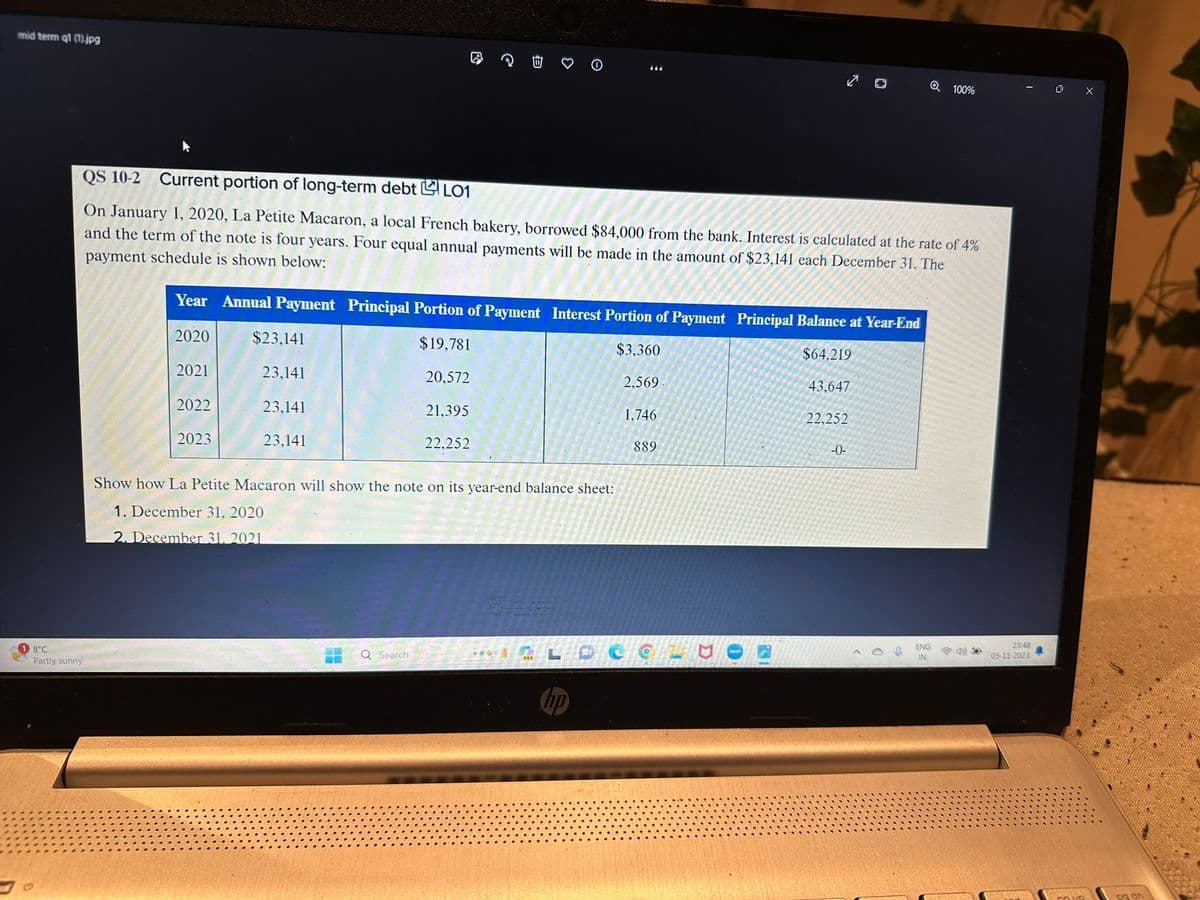 mid term q1 (1).jpg
8°C
Partly sunny
2021
QS 10-2 Current portion of long-term debt LO1
On January 1, 2020, La Petite Macaron, a local French bakery, borrowed $84,000 from the bank. Interest is calculated at the rate of 4%
and the term of the note is four years. Four equal annual payments will be made in the amount of $23,141 each December 31. The
payment schedule is shown below:
2022
Year Annual Payment Principal Portion of Payment Interest Portion of Payment Principal Balance at Year-End
2020
$19,781
$3,360
$64,219
20,572
2,569
43,647
21,395
22,252
22,252
2023
$23,141
23,141
23,141
23,141
e
Show how La Petite Macaron will show the note on its year-end balance sheet:
1. December 31, 2020
2. December 31, 2021
H
Q Search
:
444
hp
1,746
889
6
-0-
Q 100%
ENG
IN
23:48
05-11-2023
0
pa dn