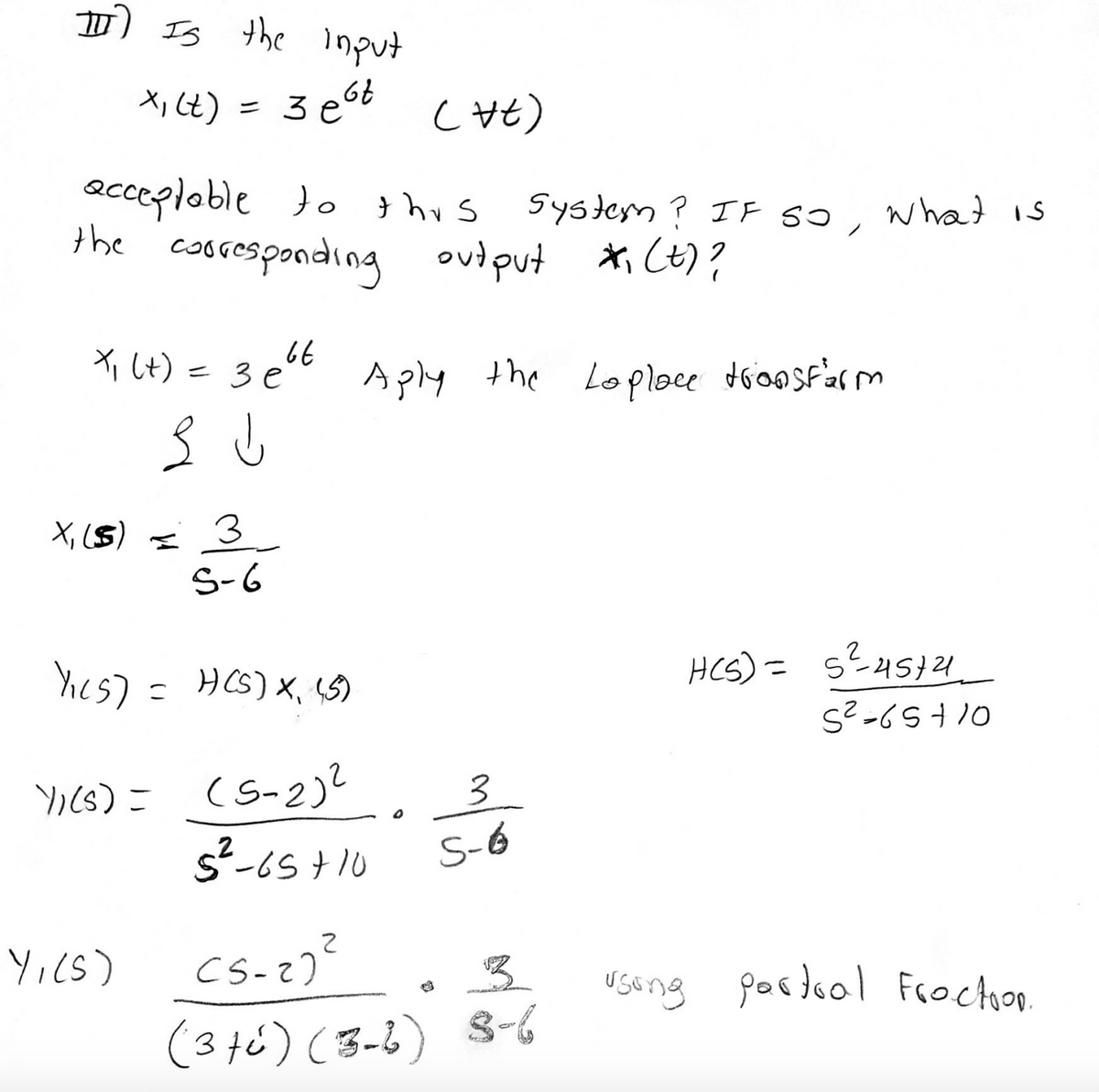 D Is the lnput
X, Ct)
= 3 e
acceptoble to }hus
the cosresponding output *i Ct)?
System ? IF So, wha is
Xi Lt) = 3 et Aply the Loploce dionsfarm
X, ($) =
3
S-6
hes) =
HCS) X, S5)
S? -6S10
YI(s) = (S-2)?
3.
S-6
Yics)
useng
pasdool Frocton.
(3té) (3-6) S-6
