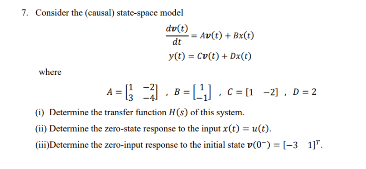 7. Consider the (causal) state-space model
dv(t)
Av(t) + Bx(t)
dt
y(t) = Cv(t) + Dx(t)
where
A = 1, B =L,c = [1 -2] , D = 2
[1
[3
(i) Determine the transfer function H(s) of this system.
(ii) Determine the zero-state response to the input x(t) = u(t).
(iii)Determine the zero-input response to the initial state v(0~) = [-3 1]".
