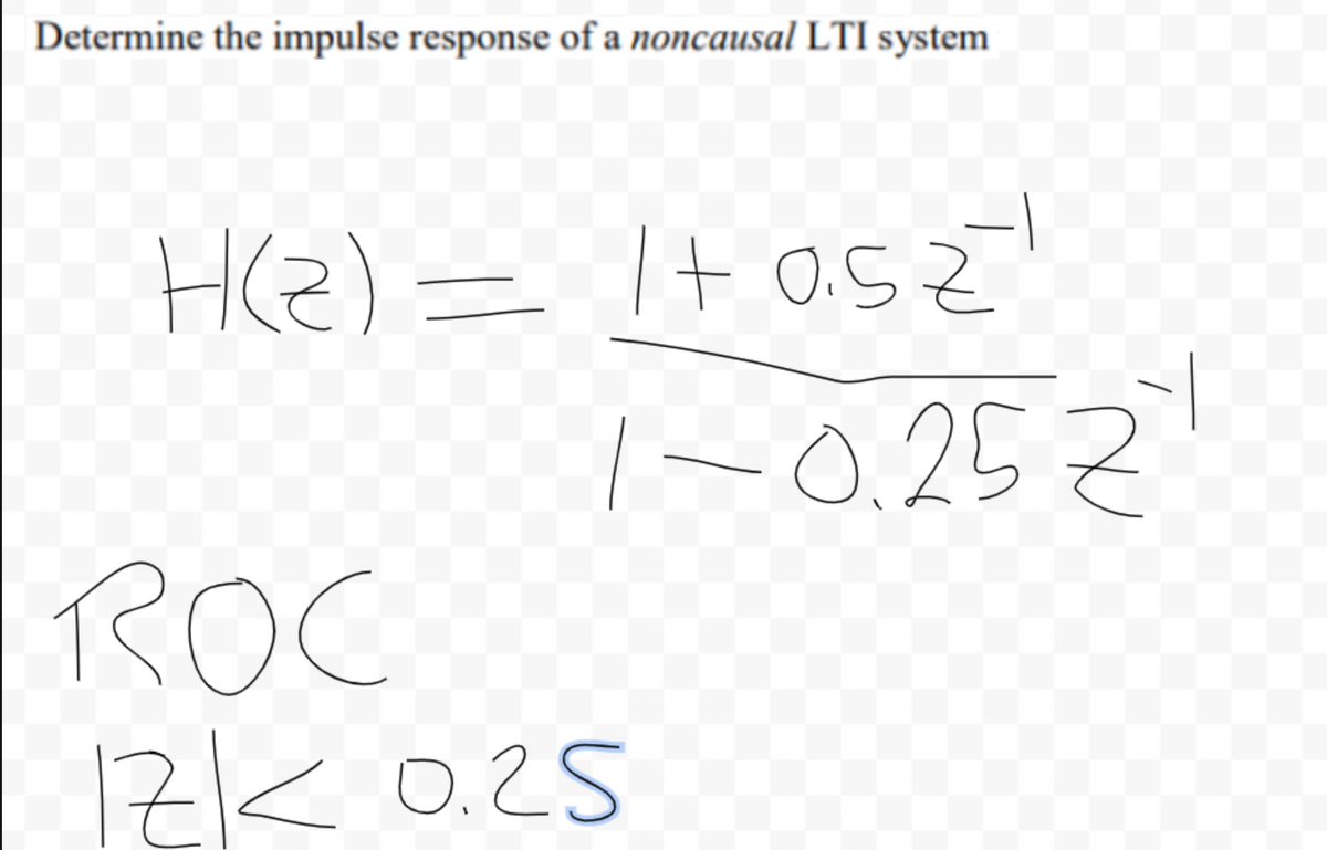 ### Determining the Impulse Response of a Noncausal LTI System

**Task:** 
Determine the impulse response of a noncausal Linear Time-Invariant (LTI) system.

#### Given System Function: 
\[ H(z) = \frac{1 + 0.5z^{-1}}{1 - 0.25z^{-1}} \]

#### Region of Convergence (ROC):
\[ |z| < 0.25 \]

### Explanation of the Given Information:

**1. System Function \( H(z) \):**
   - This is a rational function representing the Z-transform of the system's impulse response.
   - The numerator \( 1 + 0.5z^{-1} \) includes the direct term and one delayed term.
   - The denominator \( 1 - 0.25z^{-1} \) also includes one term that suggests a pole at \( z = 0.25 \).

**2. Region of Convergence (ROC) \( |z| < 0.25 \):**
   - The ROC is the region where the Z-transform converges.
   - For this system, the ROC being \( |z| < 0.25 \) indicates a noncausal system.

### Understanding Noncausal Systems:
Noncausal systems have impulse responses that are not zero for \( n < 0 \), meaning the system's output depends on future input values.

**Interactive Steps:**
1. **Find the Inverse Z-Transform:**
   - Express the Z-transfer function in partial fractions if necessary.
   - Use Z-transform tables or properties to find the corresponding time-domain impulse response.

2. **Analyze the System in Time Domain:**
   - Determine the nature of the system (causal, noncausal, or both).
   - Check the ROC to fully understand the system behavior.

**Graphs and Diagrams:**
There are no specific graphs or diagrams given in this context. However, if provided, they might illustrate poles and zeroes on the Z-plane, system responses, and ROC shapes to help visualize the problem and solution.

### Conclusion:
In this exercise, we determined the impulse response and analyzed the ROC condition for a given noncausal LTI system represented by its Z-transform. Understanding these fundamentals is crucial for signal processing and control systems.