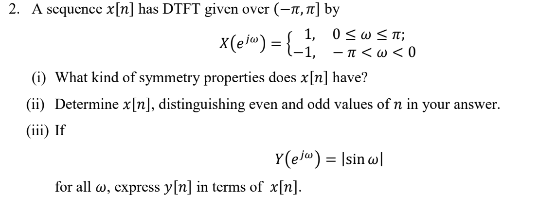 2. A sequence x[n] has DTFT given over (-n,T] by
1, 0<w<TI;
x(el®) = {-1, -T<w< 0
What kind of symmetry properties does x[n] have?
(ii) Determine x[n], distinguishing even and odd values of n in your answer.
(iii) If
Y(ej") = Isin w|
for all w, express y[n] in terms of x[n].
