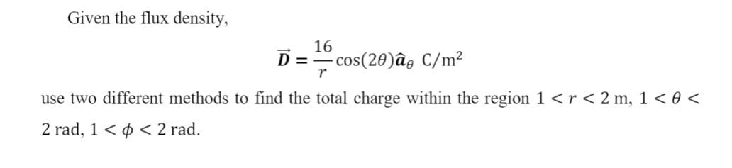 Given the flux density,
16
cos(20)âg C/m²
r
D =-
use two different methods to find the total charge within the region 1 <r<2 m, 1 < 0 <
2 rad, 1 < ¢ < 2 rad.
