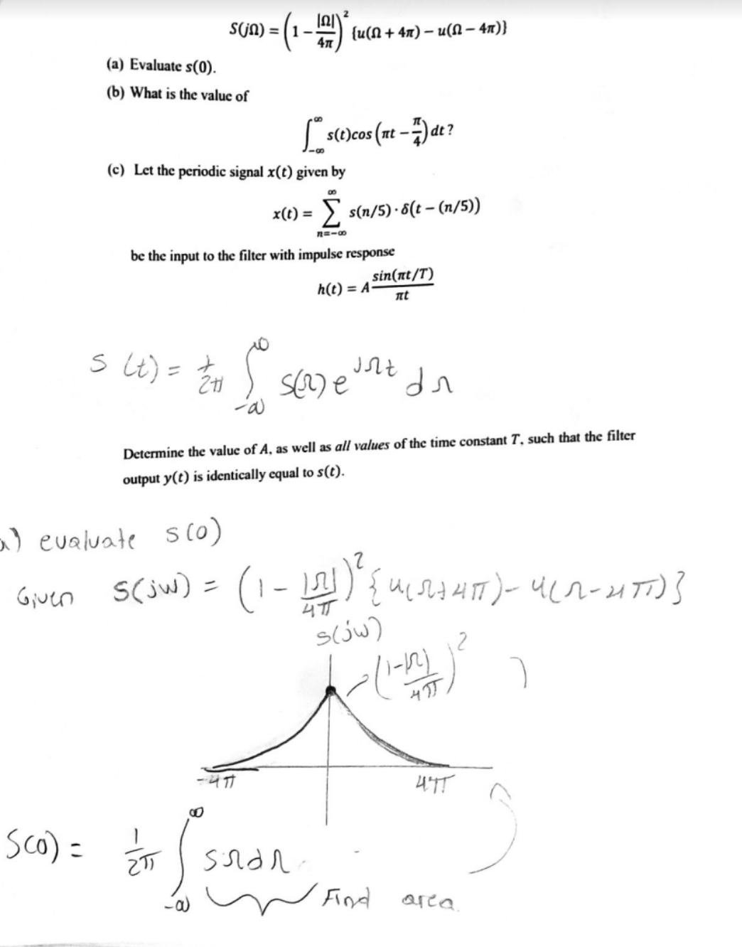 S(JN) = ( 1–-
{u(N + 4x) – u(N – 4n)}
(a) Evaluate s(0).
(b) What is the valuc of
Ls1ecos (nt -)at?
(c) Let the periodic signal x(t) given by
x(t) = > s(n/5) ·6(t – (n/5))
%3D
n=-0
be the input to the filter with impulse response
sin(nt/T)
h(t) = A
nt
s Lt) = E
Determine the value of A, as well as all values of the time constant T, such that the filter
output y(t) is identically equal to s(t).
a) evaluate s (0)
Gjuen
S(jw)
s(jw)
4TT
sco) = E
Fnd
area.
