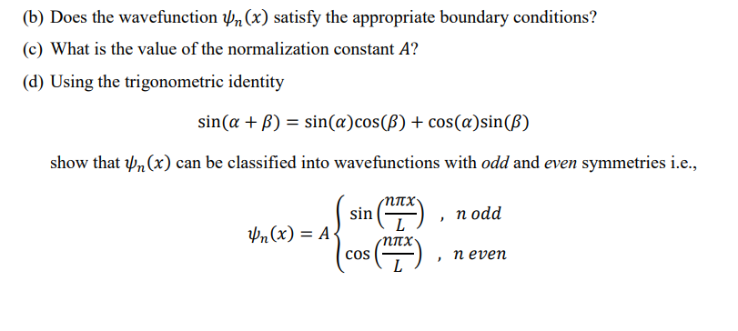 (b) Does the wavefunction , (x) satisfy the appropriate boundary conditions?
(c) What is the value of the normalization constant A?
(d) Using the trigonometric identity
sin(a + B) = sin(æ)cos(ß) + cos(a)sin(ß)
show that w, (x) can be classified into wavefunctions with odd and even symmetries i.e.,
sin
п оdd
Un(x) = A{
cos
п еven
