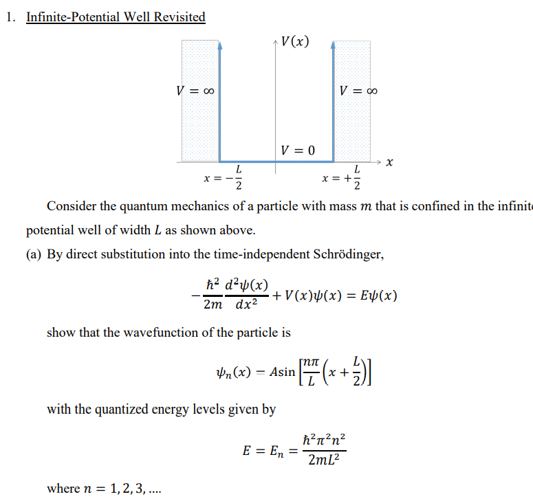 1. Infinite-Potential Well Revisited
V(x)
V = 0
V = 0
V = 0
L
x =
2
x = +5
2
Consider the quantum mechanics of a particle with mass m that is confined in the infinit
potential well of width L as shown above.
(a) By direct substitution into the time-independent Schrödinger,
h? d²µ(x)
+V(x)µ(x) = EÞ(x)
2m dx?
show that the wavefunction of the particle is
Pn(x) = Asin
+
with the quantized energy levels given by
h?n²n?
E = En =
2ml?
where n = 1,2,3, ...
