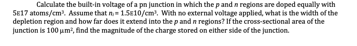 Calculate the built-in voltage of a pn junction in which the p and n regions are doped equally with
5E17 atoms/cm³. Assume that n; = 1.5E10/cm3. With no external voltage applied, what is the width of the
depletion region and how far does it extend into the p and n regions? If the cross-sectional area of the
junction is 100 µm², find the magnitude of the charge stored on either side of the junction.
