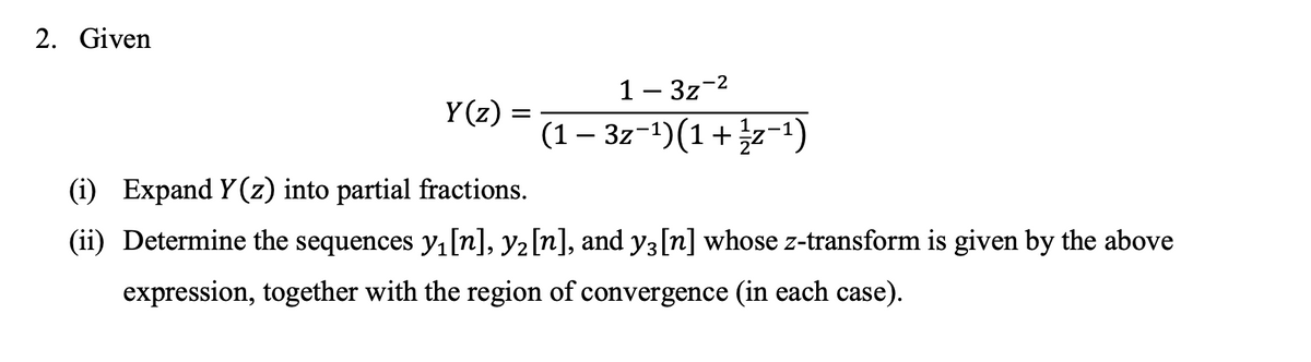 ### Problem Statement

Given the following function \( Y(z) \):

\[ Y(z) = \frac{1 - 3z^{-2}}{(1 - 3z^{-1})(1 + \frac{1}{2}z^{-1})} \]

1. **Expand \( Y(z) \) into partial fractions.**

2. **Determine the sequences \( y_1[n] \), \( y_2[n] \), and \( y_3[n] \) whose \( z \)-transform is given by the above expression, together with the region of convergence (in each case).**