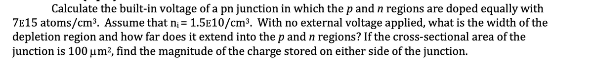 Calculate the built-in voltage of a pn junction in which the p and n regions are doped equally with
7e15 atoms/cm³. Assume that n; = 1.5E10/cm3. With no external voltage applied, what is the width of the
depletion region and how far does it extend into the p and n regions? If the cross-sectional area of the
junction is 100 µm², find the magnitude of the charge stored on either side of the junction.
