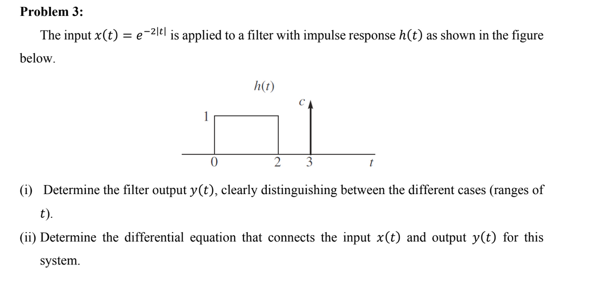 Problem 3:
The input x(t) :
= e-2itl is applied to a filter with impulse response h(t) as shown in the figure
below.
h(t)
C
1
3
(i) Determine the filter output y(t), clearly distinguishing between the different cases (ranges of
t).
(ii) Determine the differential equation that connects the input x(t) and output y(t) for this
system.
