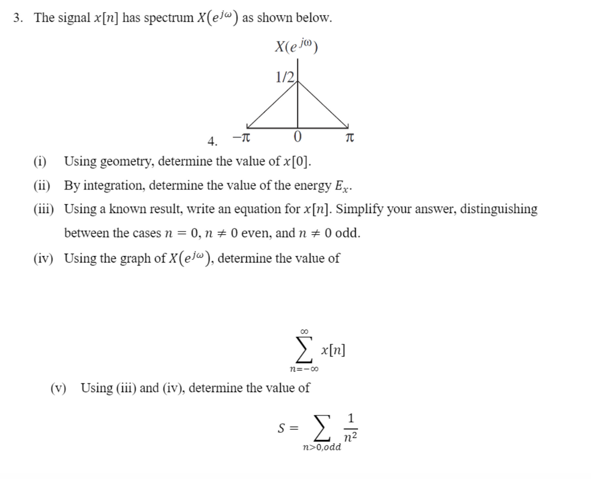 3. The signal x[n] has spectrum X(ej«) as shown below.
X(e jo)
1/2.
4.
-T
(i) Using geometry, determine the value of x[0].
(ii) By integration, determine the value of the energy Ex.
(iii) Using a known result, write an equation for x[n]. Simplify your answer, distinguishing
between the cases n =
0, n + 0 even, and n # 0 odd.
(iv) Using the graph of X(ej"), determine the value of
E x[n]
n=-00
(v) Using (iii) and (iv), determine the value of
S =
n2
n>0,0dd
