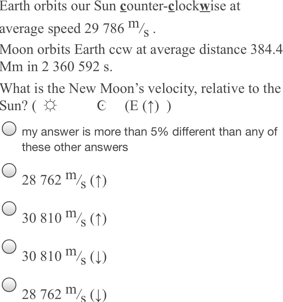 Earth orbits our Sun counter-clockwise at
average speed 29 786 m/
Moon orbits Earth ccw at average distance 384.4
Mm in 2 360 592 s.
What is the New Moon's velocity, relative to the
Sun? (
C (E (1) )
my answer is more than 5% different than any of
these other answers
28 762 s (1)
m,
30 810 m/s (1)
30 810 m/s (4)
28 762 m/s (4)
