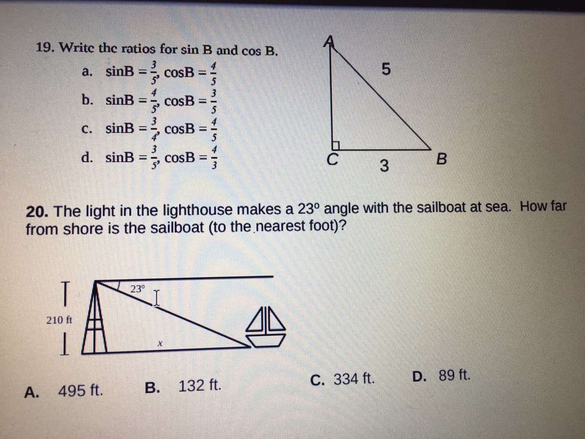 19. Writc the ratios for sin B and cos B.
a. sinB =, cosB =
b. sinB
cosB
5
%3D
C. sinB
3
cosB =
d. sinB
cosB
%3D
20. The light in the lighthouse makes a 23° angle with the sailboat at sea. How far
from shore is the sailboat (to the nearest foot)?
T
23°
210 ft
495 ft.
В. 132 ft.
С. 334 ft.
D. 89 ft.
А.
3.
