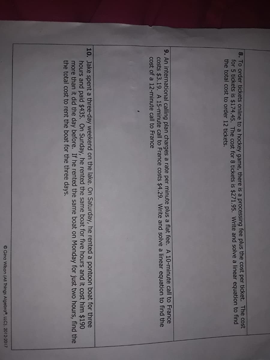 8. To order tickets online to a hockey game, there is a processing fee plus the cost per ticket. The cost
for 5 tickets is $174.45. The cost for 8 tickets is $271.95. Write and solve a linear equation to find
the total cost to order 12 tickets.
9. An international calling plan charges a rate per minute plus a flat fee. A 10-minute call to France
costs $3.19. A 15-minute call to France costs $4.29. Write and solve a linear egquation to find the
cost of a 12-minute call to France
10. Jake spent a three-day weekend on the lake. On Saturday, he rented a pontoon boat for three
hours and paid $435. On Sunday, he rented the same boat for five hours and it cost him $190
more than it did the day before. If he rented the same boat on Monday for just two hours, find the
the total cost to rent the boat for the three days.
© Gina Wilson (All Things Algebra®, LLC), 2012-2017
