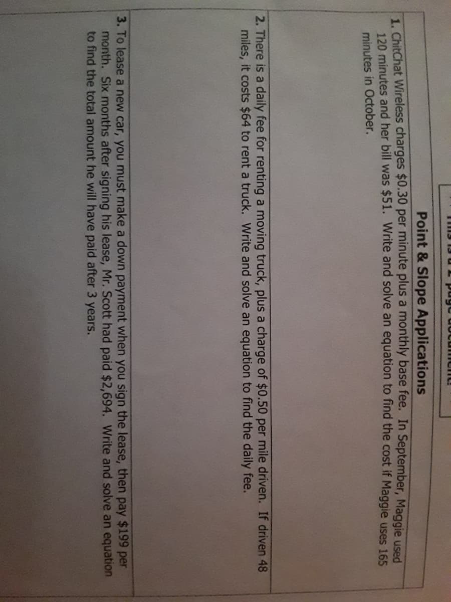 Point & Slope Applications
1. ChitChat Wireless charges $0.30 per minute plus a monthly base fee. In September, Maggie used
120. minutes and her bill was $51. Write and solve an equation to find the cost if Maggie uses 165
minutes in October.
2. There is a daily fee for renting a moving truck, plus a charge of $0.50 per mile driven. If driven 48
miles, it costs $64 to rent a truck. Write and solve an equation to find the daily fee.
3. To lease a new car, you must make a down payment when you sign the lease, then pay $199 per
month. Six months after signing his lease, Mr. Scott had paid $2,694. Write and solve an equation
to find the total amount he will have paid after 3 years.
