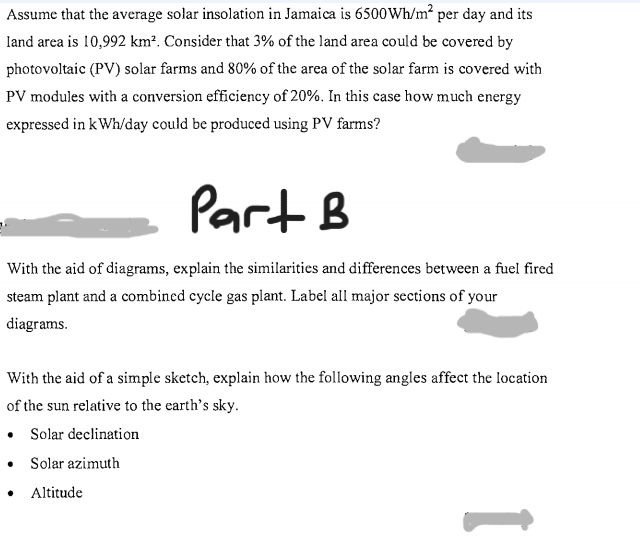 Assume that the average solar insolation in Jamaica is 6500Wh/m² per day and its
land area is 10,992 km². Consider that 3% of the land area could be covered by
photovoltaic (PV) solar farms and 80% of the area of the solar farm is covered with
PV modules with a conversion efficiency of 20%. In this case how much energy
expressed in kWh/day could be produced using PV farms?
Part B
With the aid of diagrams, explain the similarities and differences between a fuel fired
steam plant and a combined cycle gas plant. Label all major sections of your
diagrams.
With the aid of a simple sketch, explain how the following angles affect the location
of the sun relative to the earth's sky.
• Solar declination
Solar azimuth
Altitude
1