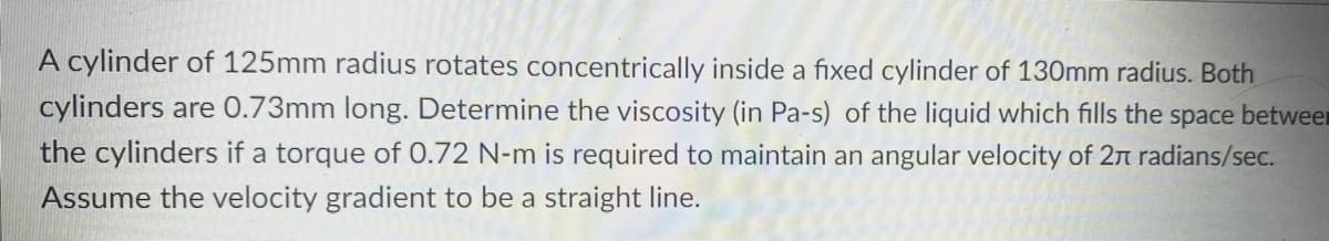 A cylinder of 125mm radius rotates concentrically inside a fixed cylinder of 130mm radius. Both
cylinders are 0.73mm long. Determine the viscosity (in Pa-s) of the liquid which fills the space betwee
the cylinders if a torque of 0.72 N-m is required to maintain an angular velocity of 2 radians/sec.
Assume the velocity gradient to be a straight line.