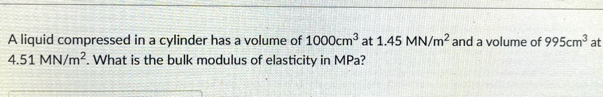 A liquid compressed in a cylinder has a volume of 1000cm³ at 1.45 MN/m² and a volume of 995cm³ at
4.51 MN/m2. What is the bulk modulus of elasticity in MPa?