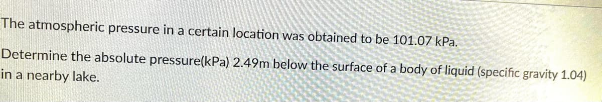 The atmospheric pressure in a certain location was obtained to be 101.07 kPa.
Determine the absolute pressure(kPa) 2.49m below the surface of a body of liquid (specific gravity 1.04)
in a nearby lake.