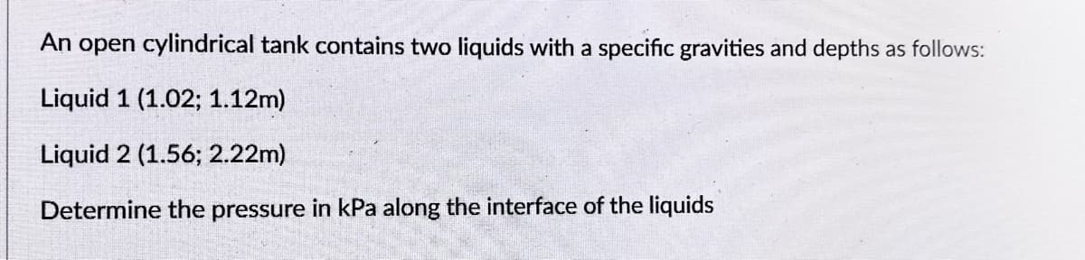 An open cylindrical tank contains two liquids with a specific gravities and depths as follows:
Liquid 1 (1.02; 1.12m)
Liquid 2 (1.56; 2.22m)
Determine the pressure in kPa along the interface of the liquids