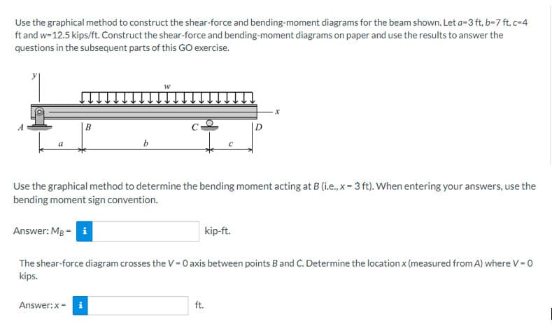 Use the graphical method to construct the shear-force and bending-moment diagrams for the beam shown. Let a-3 ft, b-7ft, c-4
ft and w=12.5 kips/ft. Construct the shear-force and bending-moment diagrams on paper and use the results to answer the
questions in the subsequent parts of this GO exercise.
a
B
Answer: MB = i
b
Answer: x = i
W
Use the graphical method to determine the bending moment acting at B (i.e., x = 3 ft). When entering your answers, use the
bending moment sign convention.
с
ft.
-X
kip-ft.
The shear-force diagram crosses the V-O axis between points B and C. Determine the location x (measured from A) where V-0
kips.