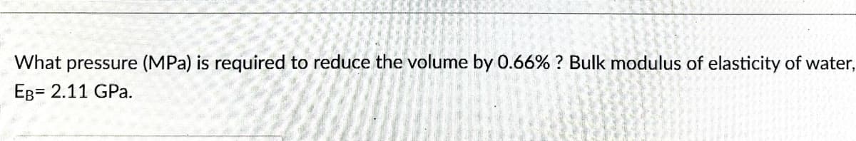 What pressure (MPa) is required to reduce the volume by 0.66% ? Bulk modulus of elasticity of water,
EB= 2.11 GPa.