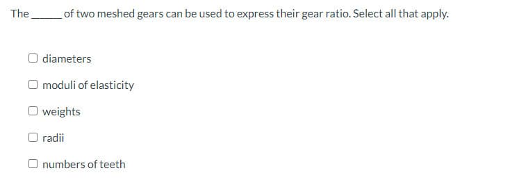 The
of two meshed gears can be used to express their gear ratio. Select all that apply.
O diameters
O moduli of elasticity
weights
O radii
O numbers of teeth