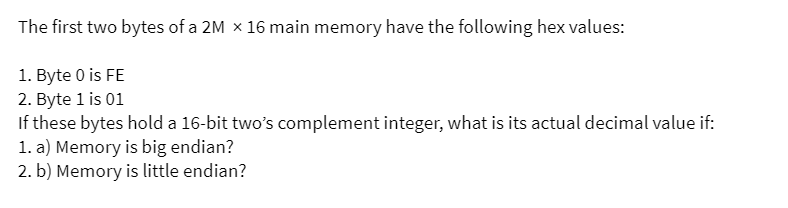 The first two bytes of a 2M x 16 main memory have the following hex values:
1. Byte 0 is FE
2. Byte 1 is 01
If these bytes hold a 16-bit two's complement integer, what is its actual decimal value if:
1. a) Memory is big endian?
2. b) Memory is little endian?