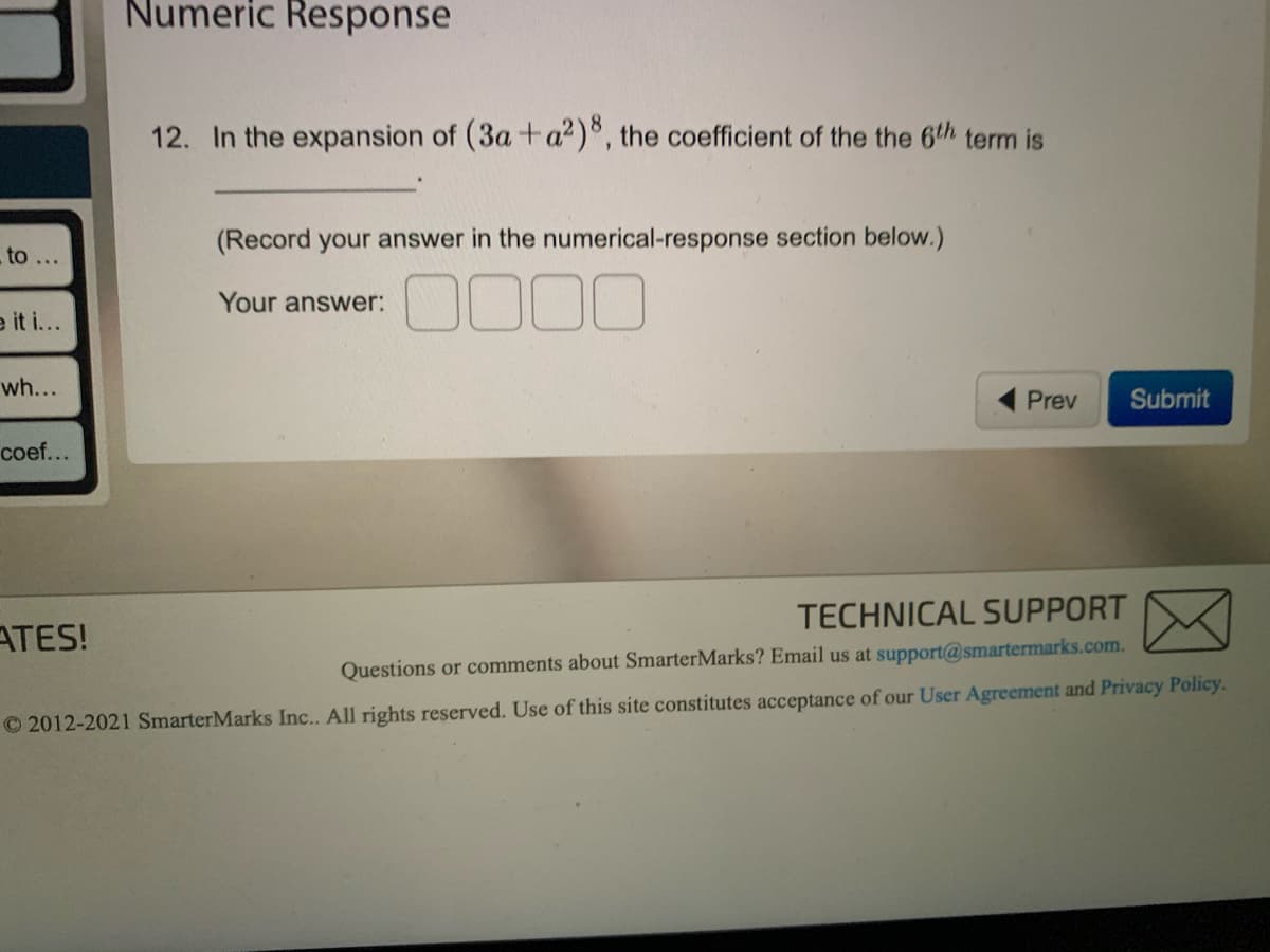 Numeric Response
12. In the expansion of (3a+a2)", the coefficient of the the 6th term is
(Record your answer in the numerical-response section below.)
to ...
0000
Your answer:
e it i...
wh...
Prev
Submit
coef...
TECHNICAL SUPPORT
ATES!
Questions or comments about SmarterMarks? Email us at support@smartermarks.com.
© 2012-2021 SmarterMarks Inc.. All rights reserved. Use of this site constitutes acceptance of our User Agreement and Privacy Policy.
