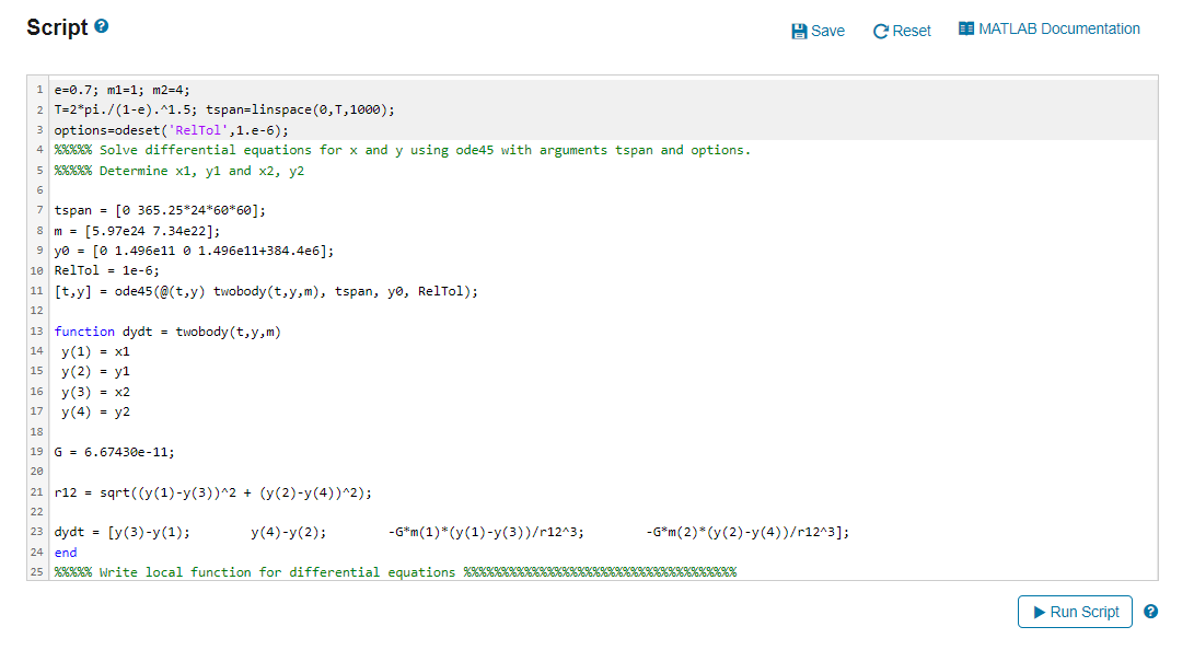 Script
1 e 0.7; m1=1; m2=4;
2 T=2*pi./(1-e).^1.5; tspan=linspace(0, T, 1000);
3 options=odeset('RelTol',1.e-6);
4 %%%%% Solve differential equations for x and y using ode45 with arguments tspan and options.
5 %%%%% Determine x1, y1 and x2, y2
6
7 tspan = [0 365.25*24*60*60];
8 m [5.97e24 7.34e22];
=
9 y0 = [0 1.496e1101.496e11+384.4e6];
10 RelTol = 1e-6;
11 [t,y] = ode45 (@(t,y) twobody (t,y,m), tspan, yo, RelTol);
12
13 function dydt = twobody (t,y,m)
14
15
16
17
y(1) = x1
y (2) = y1
y (3) = x2
y(4) = y2
18
19 G 6.67430e-11;
20
21 r12 = sqrt((y(1)-y(3))^2 + (y(2)-y(4))^2);
22
23 dydt = [y(3)-y(1);
24 end
25 %%%%% Write local function for differential equations %%%%%**KKKKKKK
y (4)-y(2);
-G*m (1) * (y(1)-y(3))/r12^3;
Save
-G*m (2)*(y (2)-y(4))/r12^3];
%%%%%%%%%
C Reset E MATLAB Documentation
▶ Run Script
?
