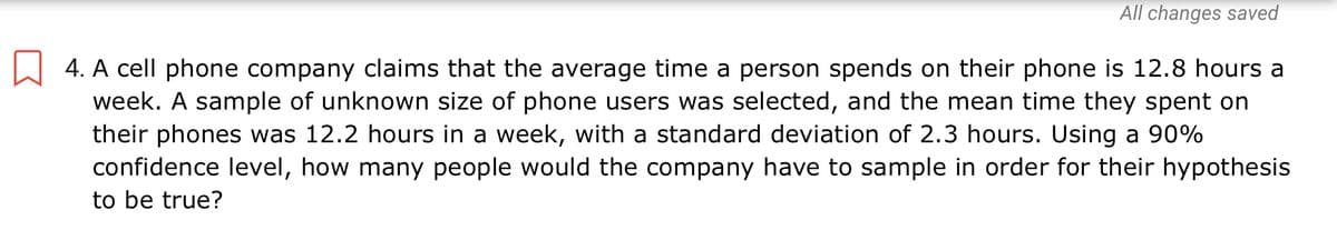 All changes saved
4. A cell phone company claims that the average time a person spends on their phone is 12.8 hours a
week. A sample of unknown size of phone users was selected, and the mean time they spent on
their phones was 12.2 hours in a week, with a standard deviation of 2.3 hours. Using a 90%
confidence level, how many people would the company have to sample in order for their hypothesis
to be true?
