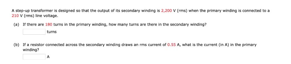 A step-up transformer is designed so that the output of its secondary winding is 2,200 V (rms) when the primary winding is connected to a
210 V (rms) line voltage.
(a) If there are 180 turns in the primary winding, how many turns are there in the secondary winding?
turns
(b) If a resistor connected across the secondary winding draws an rms current of 0.55 A, what is the current (in A) in the primary
winding?
A