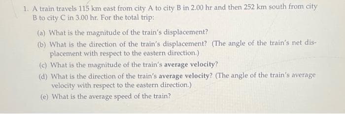 1. A train travels 115 km east from city A to city B in 2.00 hr and then 252 km south from city
B to city C in 3.00 hr. For the total trip:
(a) What is the magnitude of the train's displacement?
(b) What is the direction of the train's displacement? (The angle of the train's net dis-
placement with respect to the eastern direction.)
(c) What is the magnitude of the train's average velocity?
(d) What is the direction of the train's average velocity? (The angle of the train's average
velocity with respect to the eastern direction.)
(e) What is the average speed of the train?