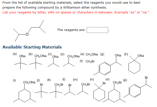 From the list of available starting materials, select the reagents you would use to best
prepare the following compound by a Williamson ether synthesis.
List your reagents by letter, with no spaces or characters in between. Example "ao" or "oa."
Available Starting Materials
(b)
(d)
ONa CH₂ONa ONa CH₂ONa
(a)
(c)
(i)
The reagents are:
ONa (h)
+ FO
CH₂ONa
() (k)
(e) CH₂ONa (g)
(f) CH₂Br
(1) (m)
(n)
CH₂Br Br
CH₂Br
ctricool
Br
(0)
Br CH₂Br
ONa
(p)
Br