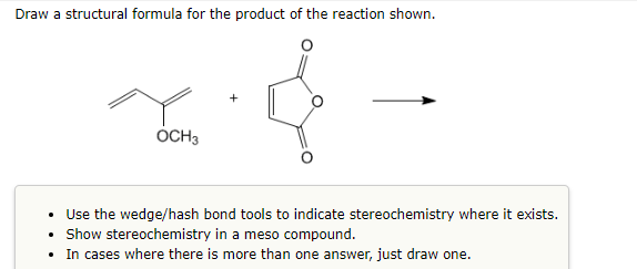 Draw a structural formula for the product of the reaction shown.
OCH 3
• Use the wedge/hash bond tools to indicate stereochemistry where it exists.
• Show stereochemistry in a meso compound.
• In cases where there is more than one answer, just draw one.