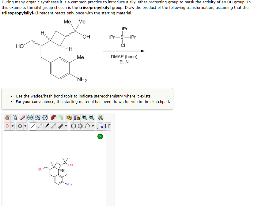 During many organic syntheses it is a common practice to introduce a silyl ether protecting group to mask the activity of an OH group. In
this example, the silyl group chosen is the triisopropylsilyl group. Draw the product of the following transformation, assuming that the
triisopropylsilyl-Cl reagent reacts only once with the starting material.
Me Me
HO
How
HO
H
"H
OH
OH
• Use the wedge/hash bond tools to indicate stereochemistry where it exists.
• For your convenience, the starting material has been drawn for you in the sketchpad.
NH₂
.Me
NH₂
iPr
iPr-Si-iPr
CI
DMAP (base)
Et3N
Sn [F