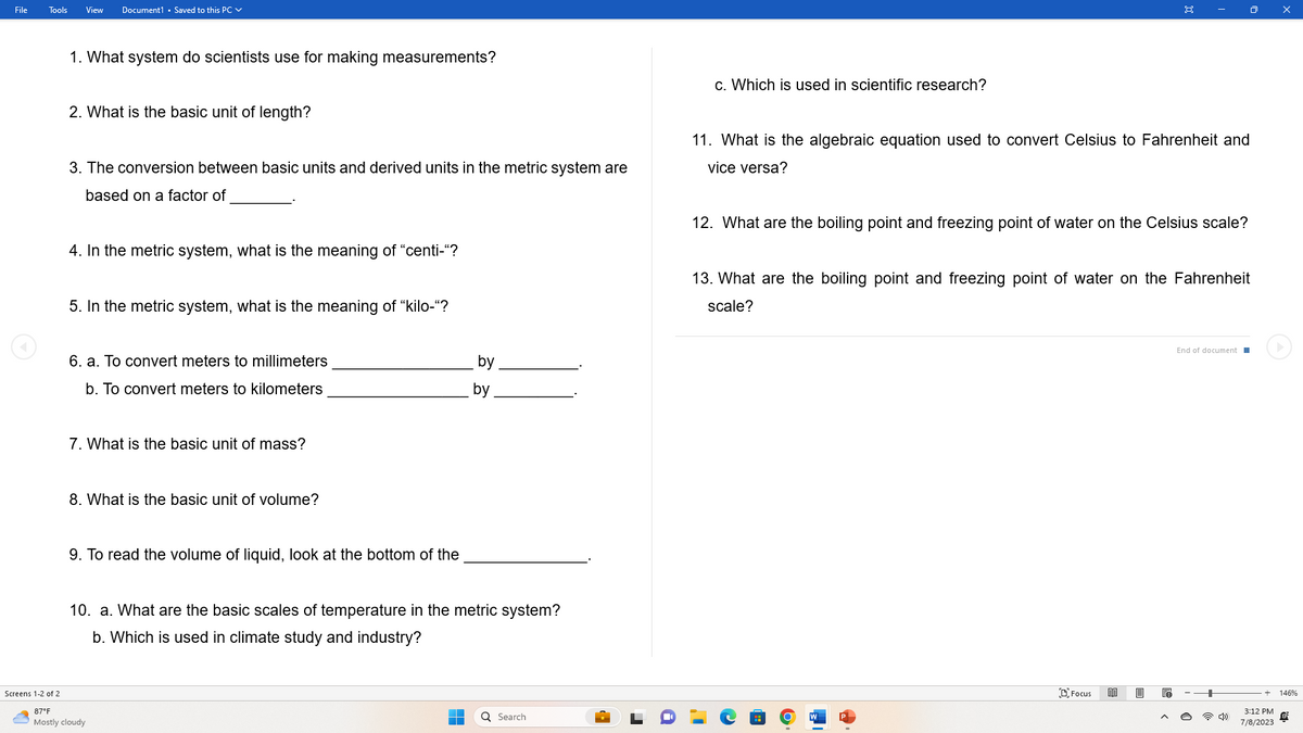 File
Tools
View Document1 Saved to this PC
1. What system do scientists use for making measurements?
2. What is the basic unit of length?
3. The conversion between basic units and derived units in the metric system are
based on a factor of
4. In the metric system, what is the meaning of "centi-"?
5. In the metric system, what is the meaning of "kilo-"?
6. a. To convert meters to millimeters
b. To convert meters to kilometers
7. What is the basic unit of mass?
8. What is the basic unit of volume?
9. To read the volume of liquid, look at the bottom of the
10. a. What are the basic scales of temperature in the metric system?
b. Which is used in climate study and industry?
Screens 1-2 of 2
87°F
Mostly cloudy
by
by
I
Q Search
c. Which is used in scientific research?
11. What is the algebraic equation used to convert Celsius to Fahrenheit and
vice versa?
12. What are the boiling point and freezing point of water on the Celsius scale?
O
13. What are the boiling point and freezing point of water on the Fahrenheit
scale?
Focus
BB
E
End of document
3:12 PM
7/8/2023
146%