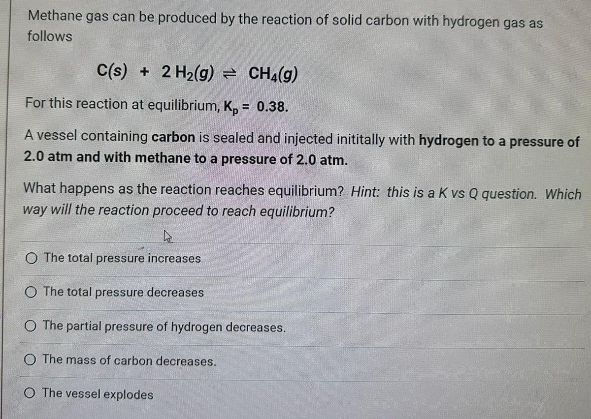 Methane gas can be produced by the reaction of solid carbon with hydrogen gas as
follows
C(s) + 2 H₂(g) = CH4(g)
For this reaction at equilibrium, Kp = 0.38.
A vessel containing carbon is sealed and injected inititally with hydrogen to a pressure of
2.0 atm and with methane to a pressure of 2.0 atm.
What happens as the reaction reaches equilibrium? Hint: this is a K vs Q question. Which
way will the reaction proceed to reach equilibrium?
A
O The total pressure increases
O The total pressure decreases
O The partial pressure of hydrogen decreases.
O The mass of carbon decreases.
O The vessel explodes