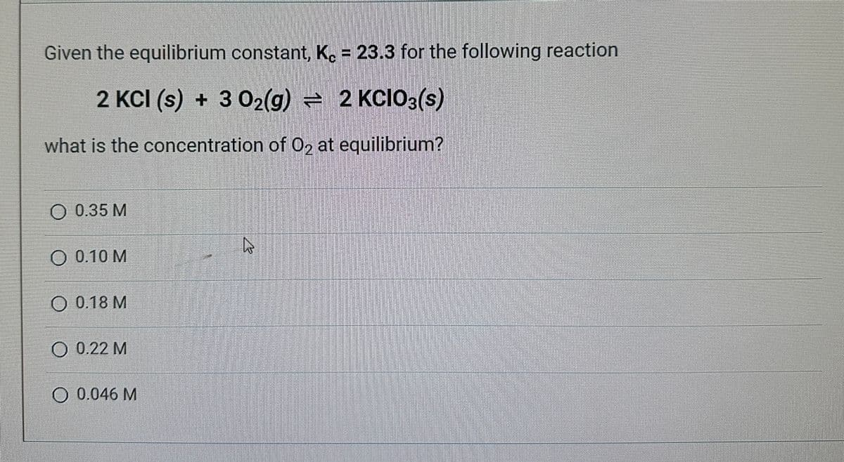 Given the equilibrium constant, K. = 23.3 for the following reaction
2 KCI (s) + 3 0₂(g) = 2 KCIO3(s)
what is the concentration of O₂ at equilibrium?
O 0.35 M
O 0.10 M
O 0.18 M
O 0.22 M
O 0.046 M
R