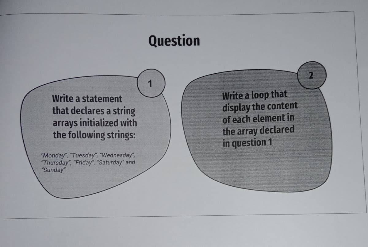 Question
Write a statement
that declares a string
arrays initialized with
the following strings:
Write a loop that
display the content
of each element in
the array declared
in question 1
"Monday", "Tuesday", "Wednesday",
"Thursday", "Friday", "Saturday" and
"Sunday"
