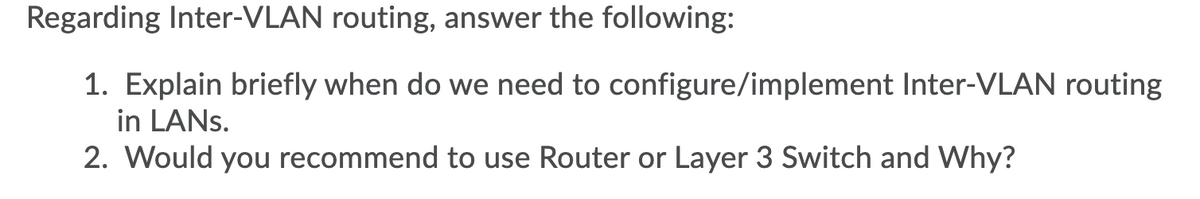 Regarding Inter-VLAN routing, answer the following:
1. Explain briefly when do we need to configure/implement Inter-VLAN routing
in LANS.
2. Would you recommend to use Router or Layer 3 Switch and Why?
