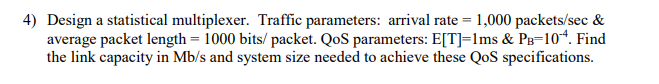 4) Design a statistical multiplexer. Traffic parameters: arrival rate = 1,000 packets/sec &
average packet length = 1000 bits/ packet. QoS parameters: E[T]=lms & PB=104. Find
the link capacity in Mb/s and system size needed to achieve these QoS specifications.
