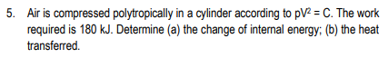 5. Air is compressed polytropically in a cylinder according to pV² = C. The work
required is 180 kJ. Determine (a) the change of internal energy; (b) the heat
transferred.
