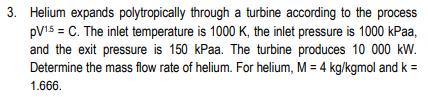 3. Helium expands polytropically through a turbine according to the process
pV15 = C. The inlet temperature is 1000 K, the inlet pressure is 1000 kPaa,
and the exit pressure is 150 kPaa. The turbine produces 10 000 kW.
Determine the mass flow rate of helium. For helium, M = 4 kg/kgmol and k =
1.666.
