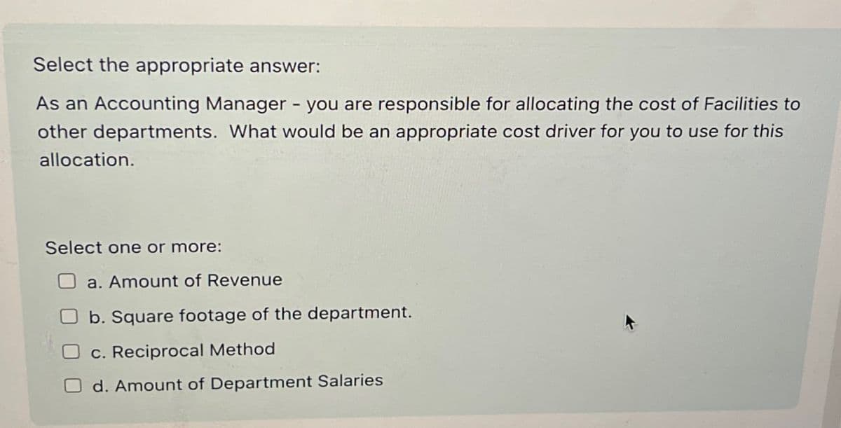 Select the appropriate answer:
As an Accounting Manager - you are responsible for allocating the cost of Facilities to
other departments. What would be an appropriate cost driver for you to use for this
allocation.
Select one or more:
a. Amount of Revenue
b. Square footage of the department.
c. Reciprocal Method
d. Amount of Department Salaries