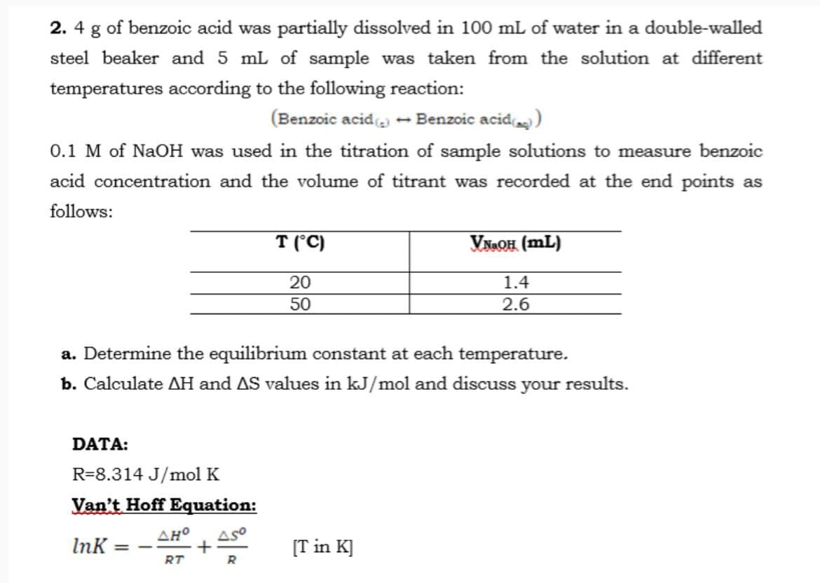 2. 4 g of benzoic acid was partially dissolved in 100 mL of water in a double-walled
steel beaker and 5 mL of sample was taken from the solution at different
temperatures according to the following reaction:
(Benzoic acid (2) Benzoic acid())
0.1 M of NaOH was used in the titration of sample solutions to measure benzoic
acid concentration and the volume of titrant was recorded at the end points as
follows:
T (°C)
20
50
VNaOH (mL)
1.4
2.6
a. Determine the equilibrium constant at each temperature.
b. Calculate AH and AS values in kJ/mol and discuss your results.
DATA:
R-8.314 J/mol K
Van't Hoff Equation:
InK = -
AHO Aso
+
RT
[T in K]
R