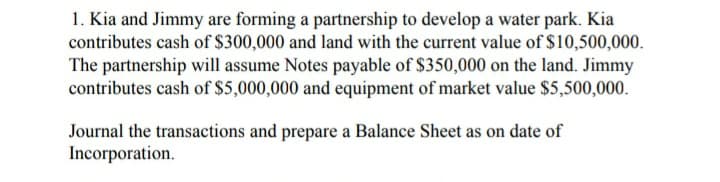 1. Kia and Jimmy are forming a partnership to develop a water park. Kia
contributes cash of $300,000 and land with the current value of $10,500,000.
The partnership will assume Notes payable of $350,000 on the land. Jimmy
contributes cash of $5,000,000 and equipment of market value $5,500,000.
Journal the transactions and prepare a Balance Sheet as on date of
Incorporation.
