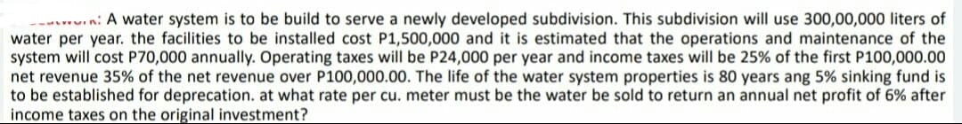 n: A water system is to be build to serve a newly developed subdivision. This subdivision will use 300,00,000 liters of
water per year. the facilities to be installed cost P1,500,000 and it is estimated that the operations and maintenance of the
system will cost P70,000 annually. Operating taxes will be P24,000 per year and income taxes will be 25% of the first P100,000.00
net revenue 35% of the net revenue over P100,000.00. The life of the water system properties is 80 years ang 5% sinking fund is
to be established for deprecation. at what rate per cu. meter must be the water be sold to return an annual net profit of 6% after
income taxes on the original investment?