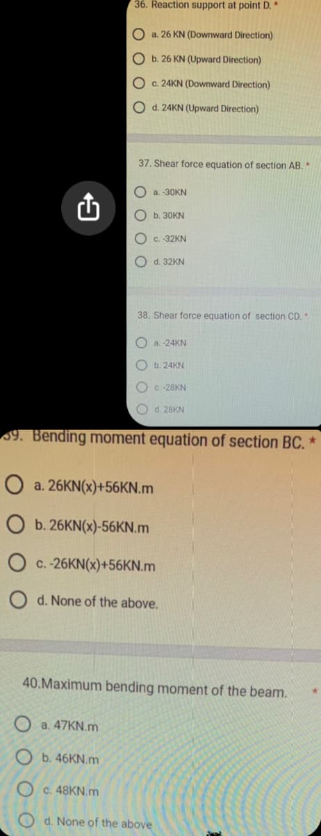 9
36. Reaction support at point D. *
Oa. 26 KN (Downward Direction)
O b. 26 KN (Upward Direction)
O c. 24KN (Downward Direction)
O d. 24KN (Upward Direction)
37. Shear force equation of section AB. *
Oa. 47KN.m
b. 46KN.m
a.-30KN
Oc. 48KN.m
b. 30KN
c. -32KN
O d. 32KN
38. Shear force equation of section CD. *
39. Bending moment equation of section BC. *
O a. 26KN(x)+56KN.m
O b. 26KN(x)-56KN.m
c.-26KN(x)+56KN.m
a.-24KN
Ob. 24KN
OC.-28KN
O d. 28KN
d. None of the above.
40.Maximum bending moment of the beam.
d. None of the above