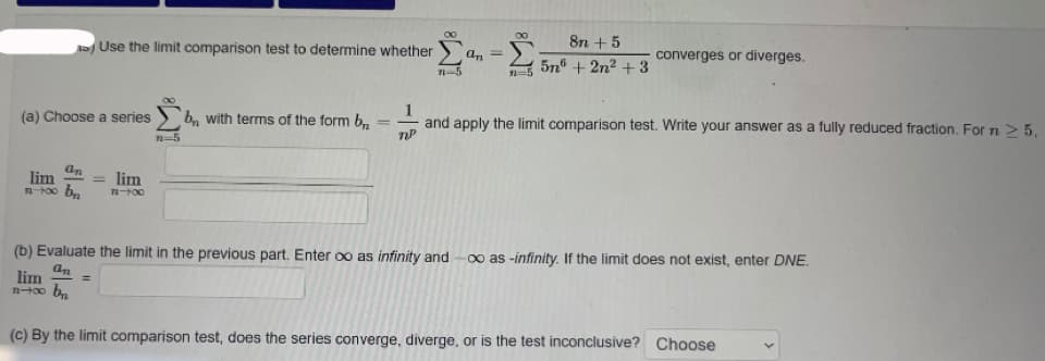 Use the limit comparison test to determine whether
8n + 5
an
converges or diverges.
5n® + 2n² + 3
n-5
2=5
1
and apply the limit comparison test. Write your answer as a fully reduced fraction. For n > 5,
(a) Choose a series
b, with terms of the form b,
n-5
an
lim
lim
(b) Evaluate the limit in the previous part. Enter oo as infinity and
0o as -infinity. If the limit does not exist, enter DNE.
an
lim
%3D
(c) By the limit comparison test, does the series converge, diverge, or is the test inconclusive? Choose
